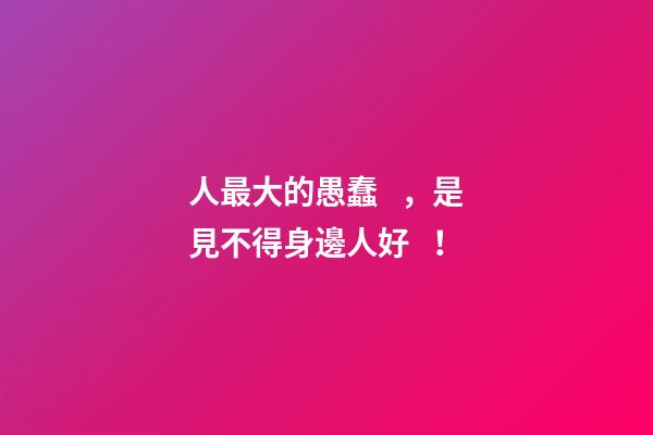 人最大的愚蠢，是見不得身邊人好！
